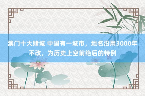 澳门十大赌城 中国有一城市，地名沿用3000年不改，为历史上空前绝后的特例