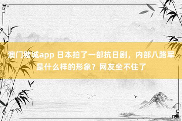澳门赌城app 日本拍了一部抗日剧，内部八路军是什么样的形象？网友坐不住了