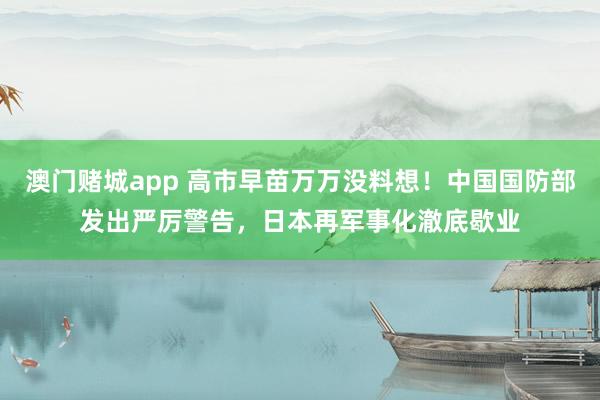 澳门赌城app 高市早苗万万没料想！中国国防部发出严厉警告，日本再军事化澈底歇业
