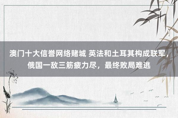 澳门十大信誉网络赌城 英法和土耳其构成联军，俄国一敌三筋疲力尽，最终败局难逃