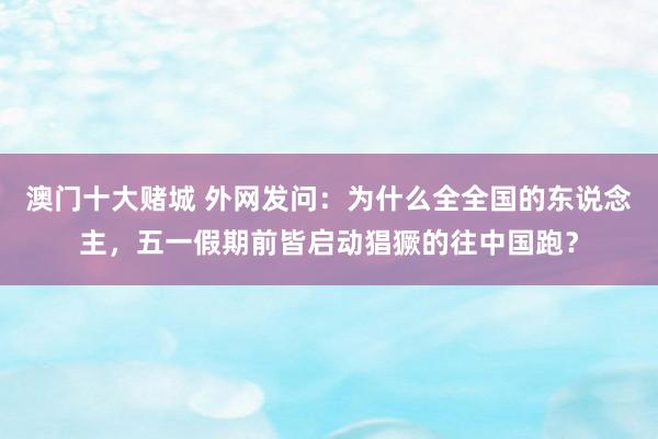 澳门十大赌城 外网发问：为什么全全国的东说念主，五一假期前皆启动猖獗的往中国跑？