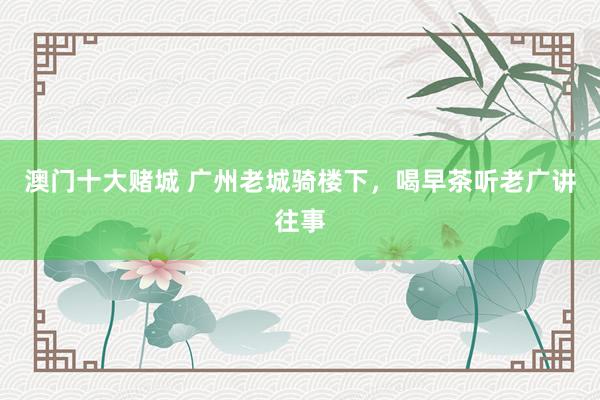 澳门十大赌城 广州老城骑楼下，喝早茶听老广讲往事
