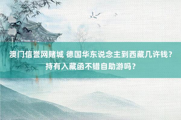 澳门信誉网赌城 德国华东说念主到西藏几许钱？持有入藏函不错自助游吗？