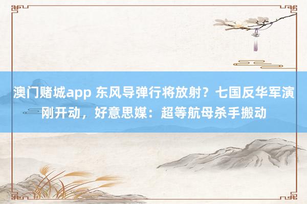 澳门赌城app 东风导弹行将放射？七国反华军演刚开动，好意思媒：超等航母杀手搬动