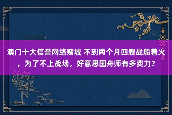 澳门十大信誉网络赌城 不到两个月四艘战船着火，为了不上战场，好意思国舟师有多费力？