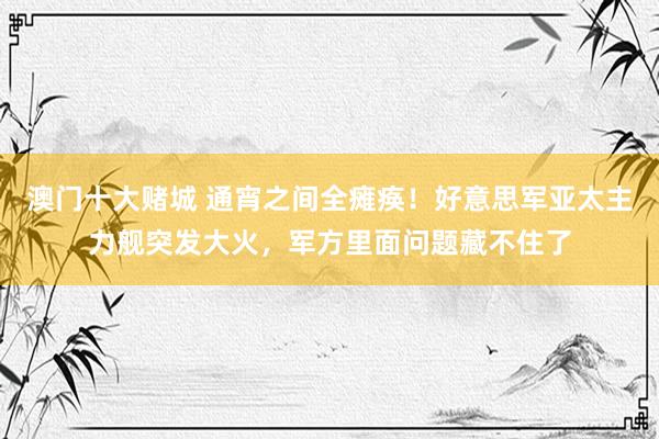 澳门十大赌城 通宵之间全瘫痪！好意思军亚太主力舰突发大火，军方里面问题藏不住了