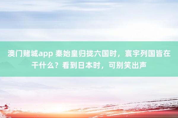 澳门赌城app 秦始皇归拢六国时，寰宇列国皆在干什么？看到日本时，可别笑出声
