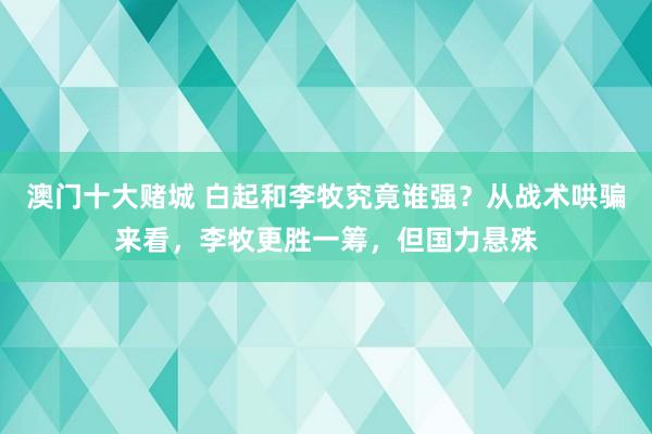 澳门十大赌城 白起和李牧究竟谁强？从战术哄骗来看，李牧更胜一筹，但国力悬殊