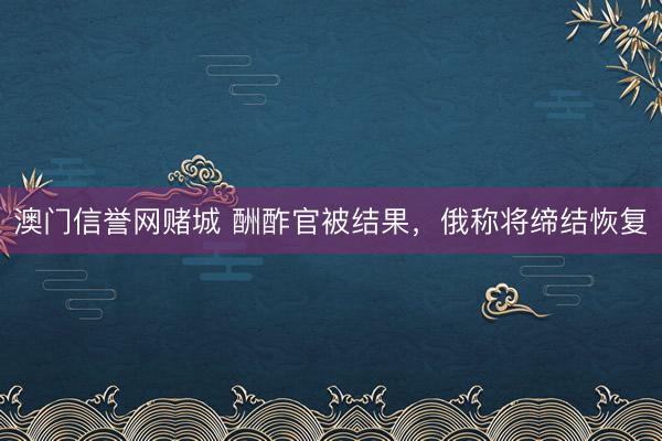 澳门信誉网赌城 酬酢官被结果，俄称将缔结恢复