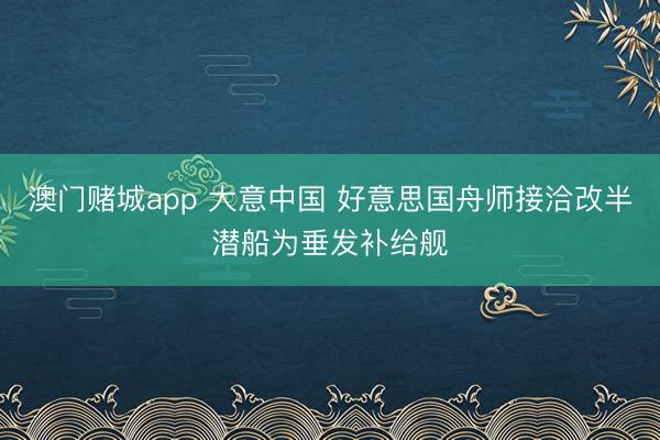 澳门赌城app 大意中国 好意思国舟师接洽改半潜船为垂发补给舰