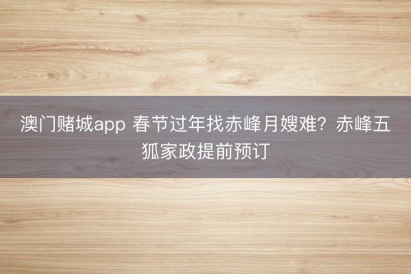 澳门赌城app 春节过年找赤峰月嫂难？赤峰五狐家政提前预订