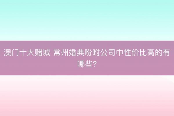 澳门十大赌城 常州婚典吩咐公司中性价比高的有哪些？