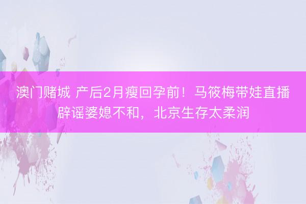 澳门赌城 产后2月瘦回孕前！马筱梅带娃直播辟谣婆媳不和，北京生存太柔润