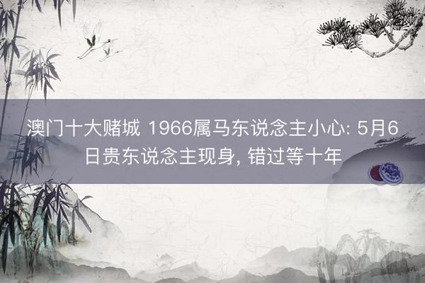 澳门十大赌城 1966属马东说念主小心: 5月6日贵东说念主现身， 错过等十年