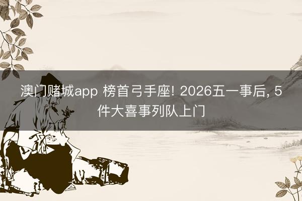 澳门赌城app 榜首弓手座! 2026五一事后， 5件大喜事列队上门