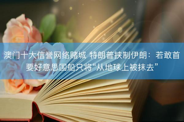 澳门十大信誉网络赌城 特朗普挟制伊朗：若敢首要好意思国船只将“从地球上被抹去”