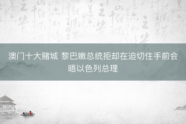 澳门十大赌城 黎巴嫩总统拒却在迫切住手前会晤以色列总理