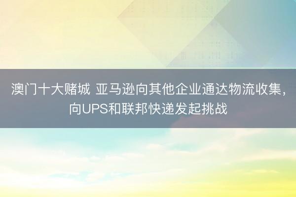 澳门十大赌城 亚马逊向其他企业通达物流收集，向UPS和联邦快递发起挑战