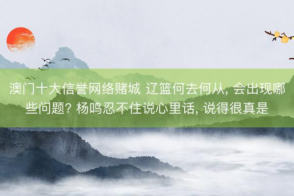 澳门十大信誉网络赌城 辽篮何去何从， 会出现哪些问题? 杨鸣忍不住说心里话， 说得很真是