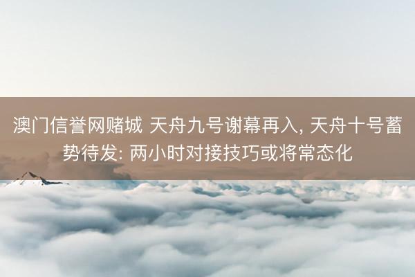 澳门信誉网赌城 天舟九号谢幕再入, 天舟十号蓄势待发: 两小时对接技巧或将常态化