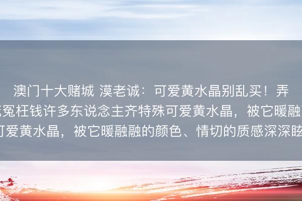 澳门十大赌城 漠老诚：可爱黄水晶别乱买！弄懂这几点，不踩坑不花冤枉钱许多东说念主齐特殊可爱黄水晶，被它暖融融的颜色、情切的质感深深眩惑。