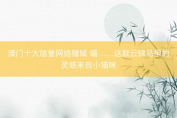 澳门十大信誉网络赌城 喵……这款云锦马甲的灵感来自小猫咪