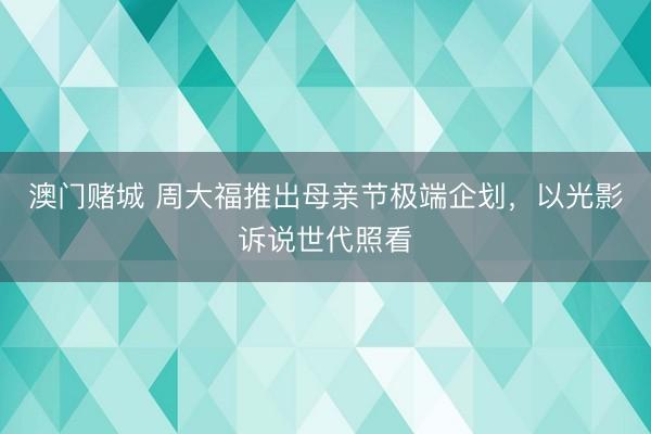 澳门赌城 周大福推出母亲节极端企划，以光影诉说世代照看