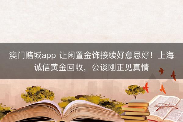 澳门赌城app 让闲置金饰接续好意思好！上海诚信黄金回收，公谈刚正见真情